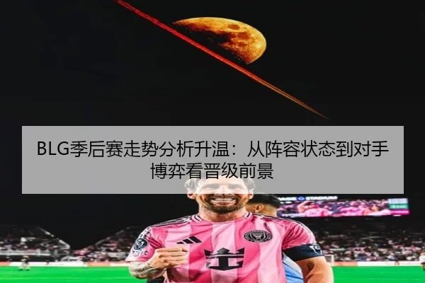 BLG季后赛走势分析升温：从阵容状态到对手博弈看晋级前景